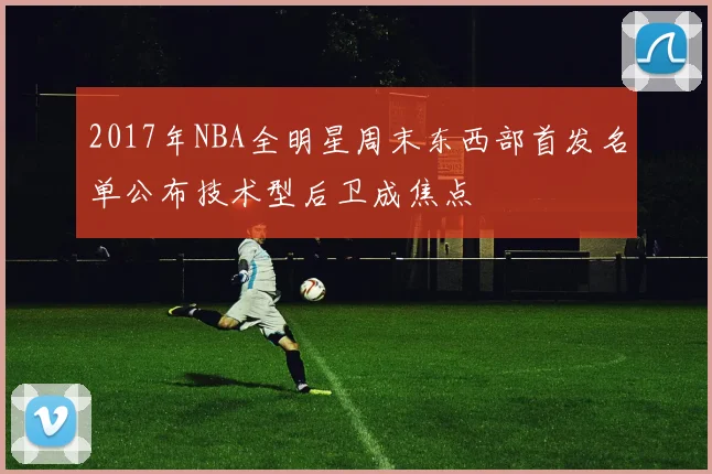2017年NBA全明星周末东西部首发名单公布技术型后卫成焦点