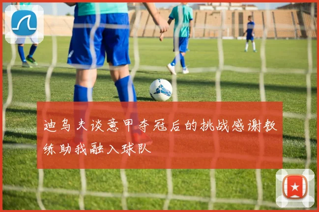 迪乌夫谈意甲夺冠后的挑战感谢教练助我融入球队