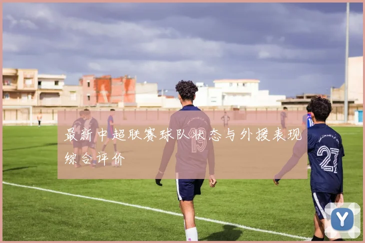 最新中超联赛球队状态与外援表现综合评价