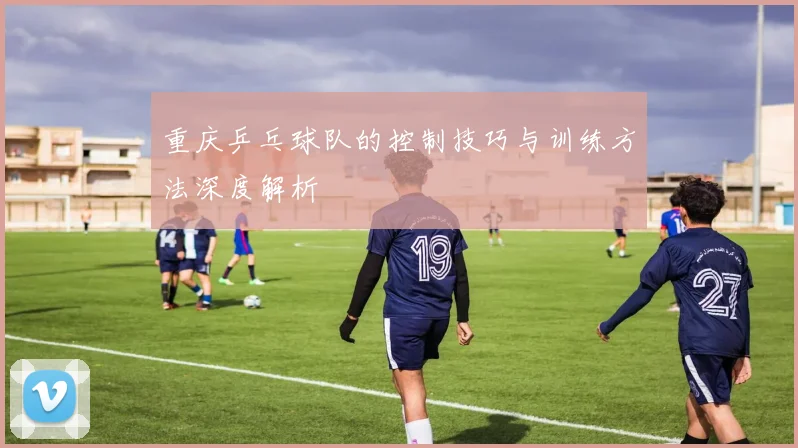 重庆乒乓球队的控制技巧与训练方法深度解析