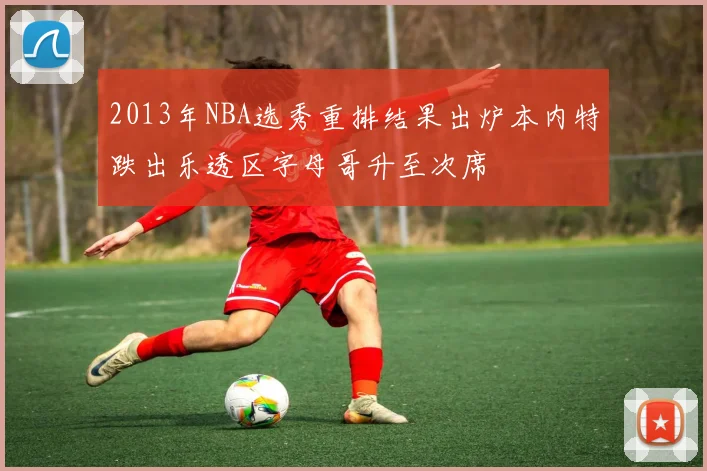 2013年NBA选秀重排结果出炉本内特跌出乐透区字母哥升至次席