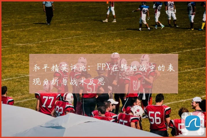 和平精英评论：FPX在阵地战中的表现分析与战术反思