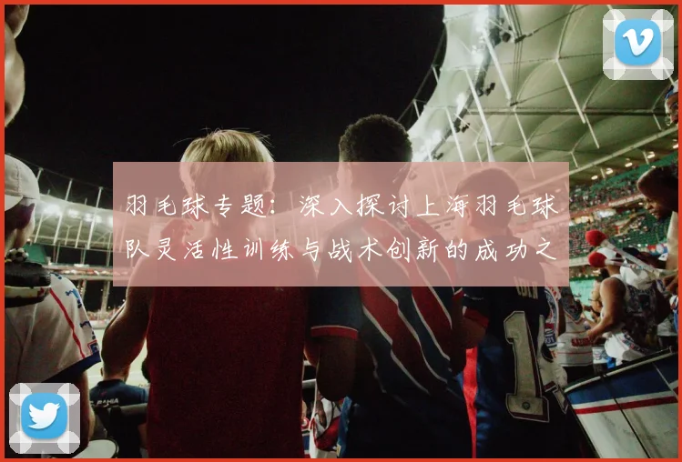 羽毛球专题：深入探讨上海羽毛球队灵活性训练与战术创新的成功之道