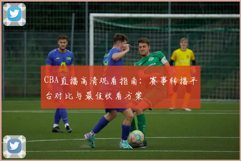 CBA直播高清观看指南：赛事转播平台对比与最佳收看方案