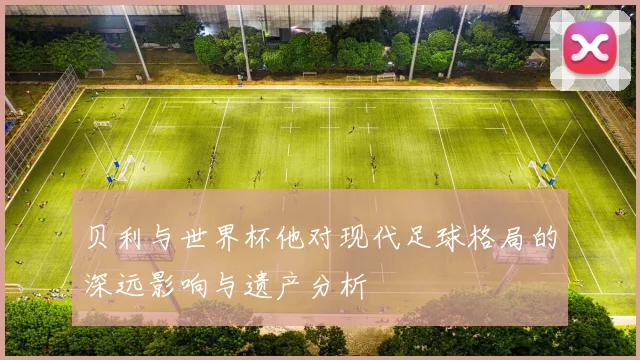贝利与世界杯他对现代足球格局的深远影响与遗产分析