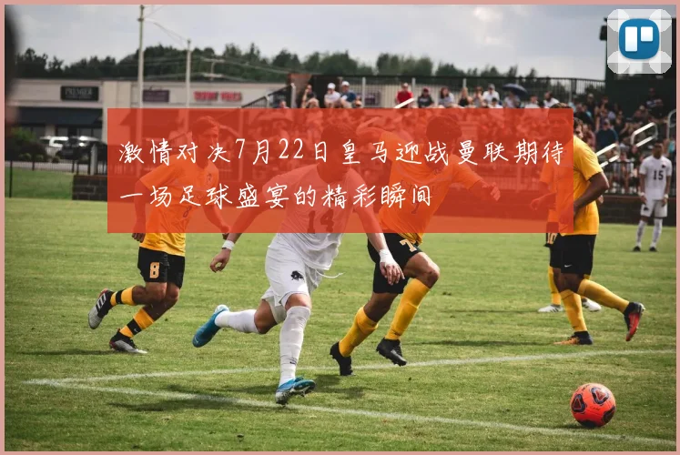 激情对决7月22日皇马迎战曼联期待一场足球盛宴的精彩瞬间
